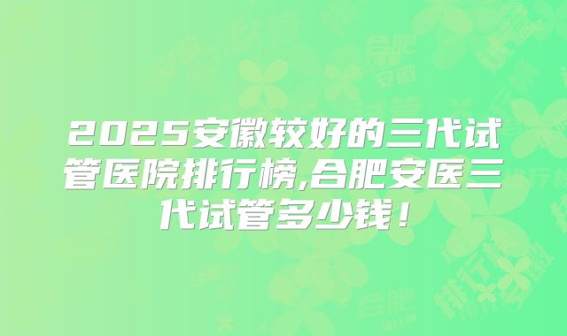 2025安徽较好的三代试管医院排行榜,合肥安医三代试管多少钱！