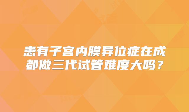 患有子宫内膜异位症在成都做三代试管难度大吗？