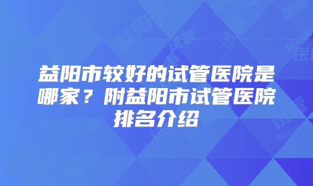 益阳市较好的试管医院是哪家？附益阳市试管医院排名介绍