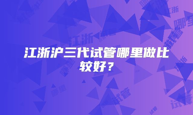 江浙沪三代试管哪里做比较好？