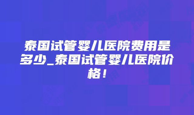 泰国试管婴儿医院费用是多少_泰国试管婴儿医院价格！