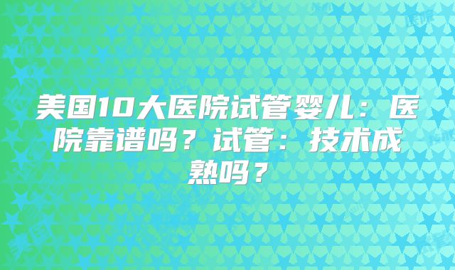 美国10大医院试管婴儿：医院靠谱吗？试管：技术成熟吗？