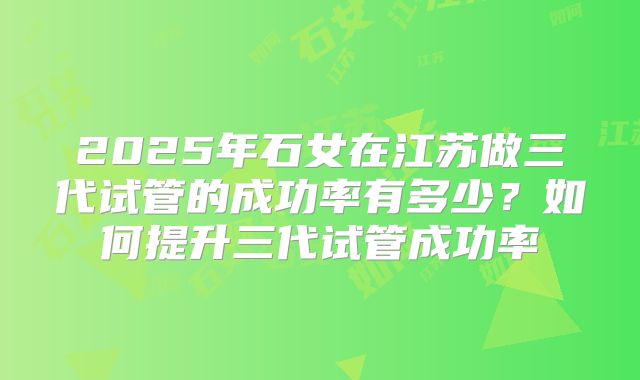 2025年石女在江苏做三代试管的成功率有多少？如何提升三代试管成功率