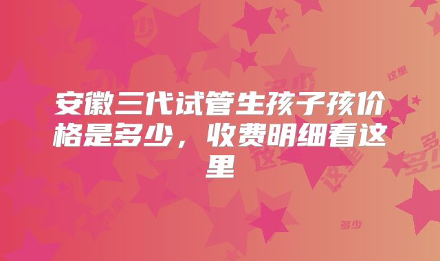 安徽三代试管生孩子孩价格是多少，收费明细看这里