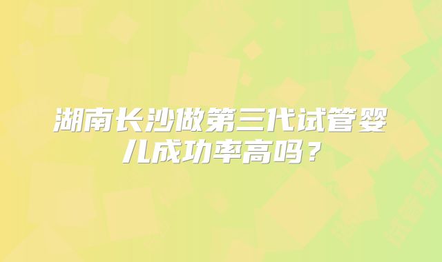 湖南长沙做第三代试管婴儿成功率高吗？