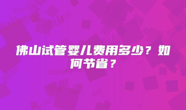 佛山试管婴儿费用多少?如何节省?