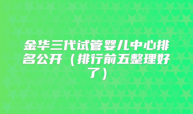 金华三代试管婴儿中心排名公开（排行前五整理好了）