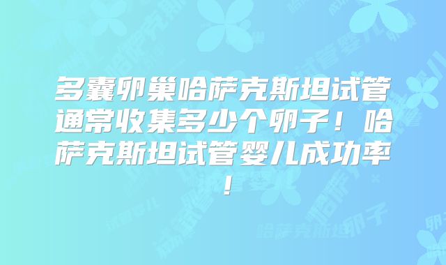 多囊卵巢哈萨克斯坦试管通常收集多少个卵子！哈萨克斯坦试管婴儿成功率！