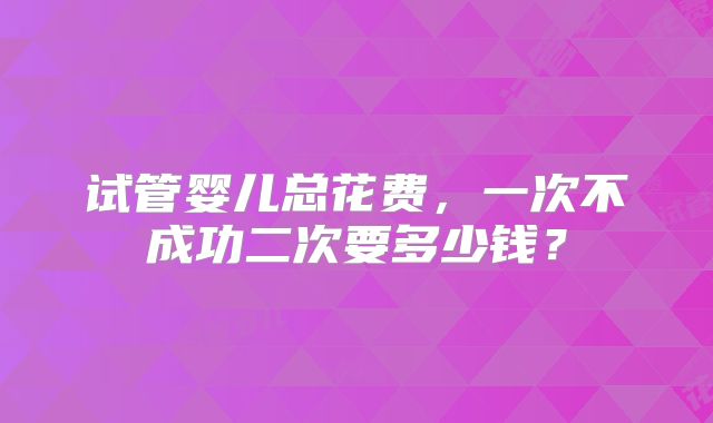 试管婴儿总花费,一次不成功二次要多少钱?
