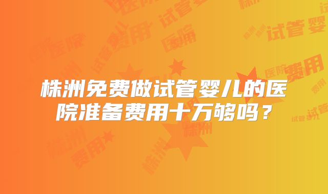株洲免费做试管婴儿的医院准备费用十万够吗?