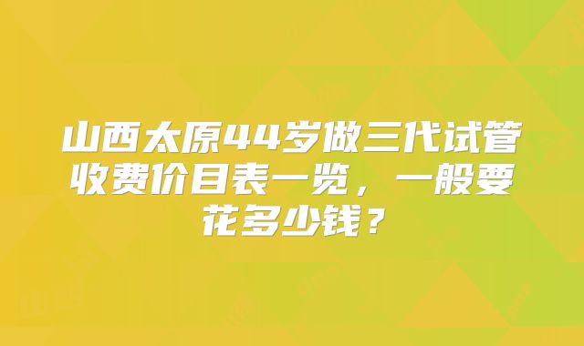 山西太原44岁做三代试管收费价目表一览，一般要花多少钱？