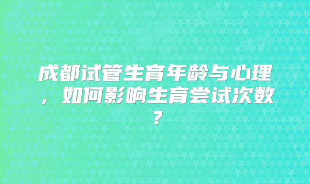 成都试管生育年龄与心理，如何影响生育尝试次数？