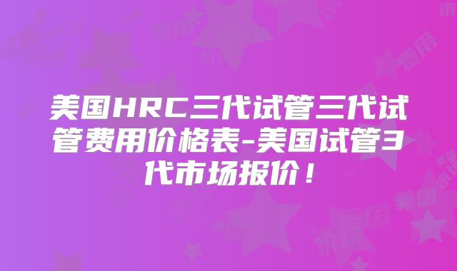 美国HRC三代试管三代试管费用价格表-美国试管3代市场报价！