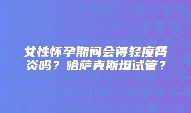 女性怀孕期间会得轻度肾炎吗？哈萨克斯坦试管？