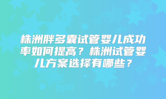 株洲胖多囊试管婴儿成功率如何提高？株洲试管婴儿方案选择有哪些？