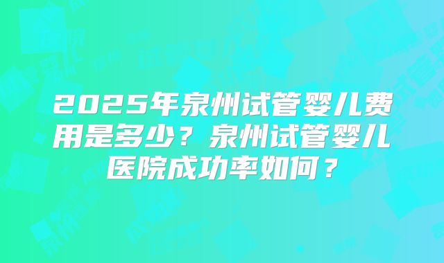 2025年泉州试管婴儿费用是多少？泉州试管婴儿医院成功率如何？