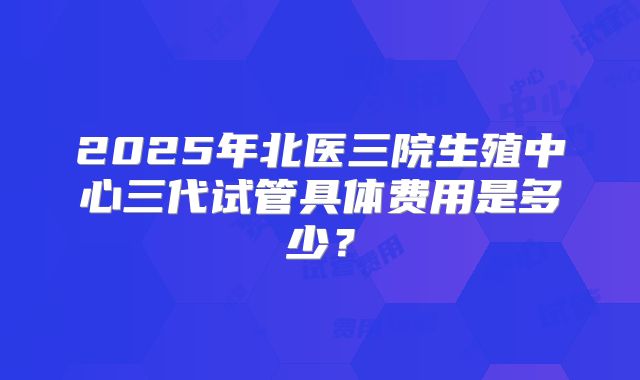 2025年北医三院生殖中心三代试管具体费用是多少？
