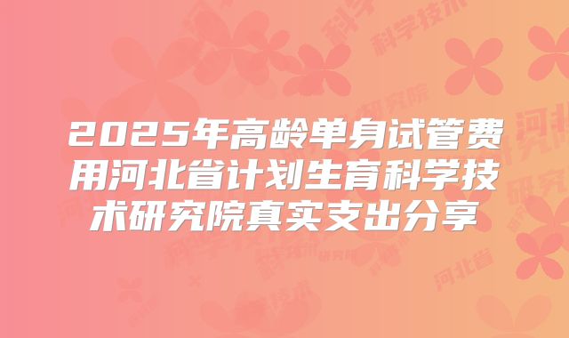 2025年高龄单身试管费用河北省计划生育科学技术研究院真实支出分享