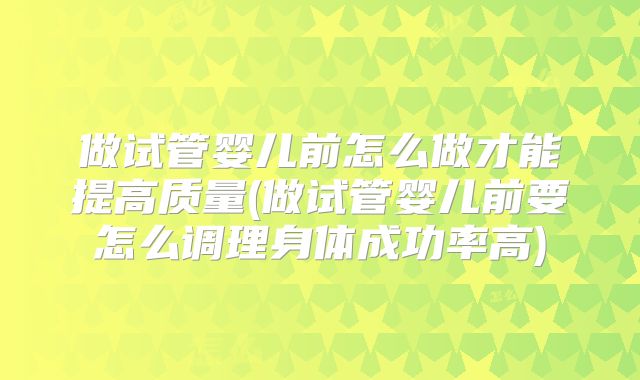 做试管婴儿前怎么做才能提高质量(做试管婴儿前要怎么调理身体成功率高)
