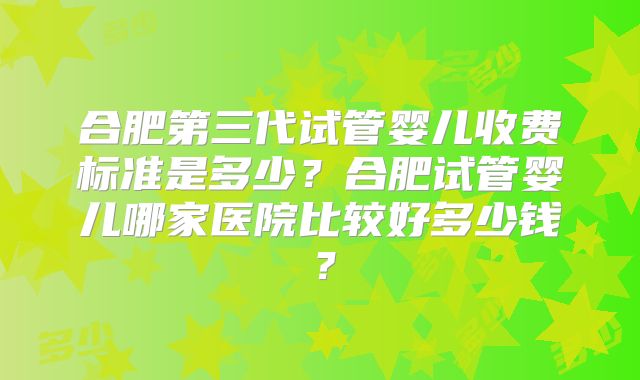 合肥第三代试管婴儿收费标准是多少？合肥试管婴儿哪家医院比较好多少钱？