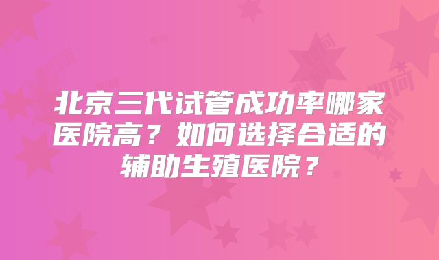 北京三代试管成功率哪家医院高？如何选择合适的辅助生殖医院？