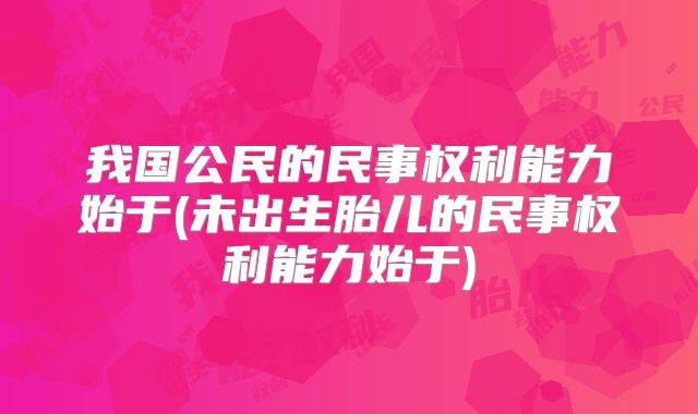 我国公民的民事权利能力始于(未出生胎儿的民事权利能力始于)
