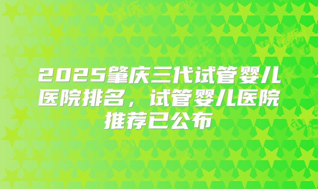 2025肇庆三代试管婴儿医院排名，试管婴儿医院推荐已公布