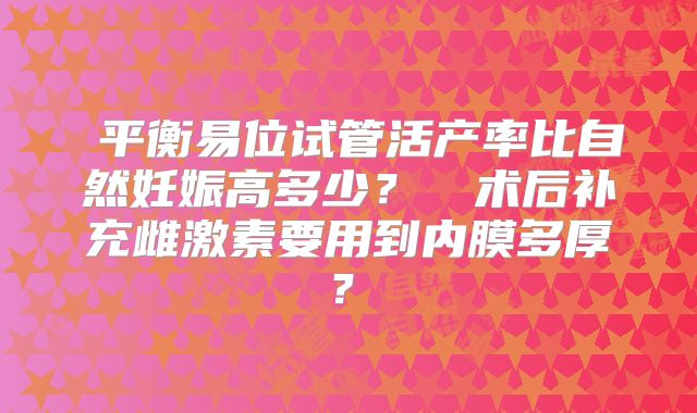 ‌平衡易位试管活产率比自然妊娠高多少？‌‌术后补充雌激素要用到内膜多厚？‌