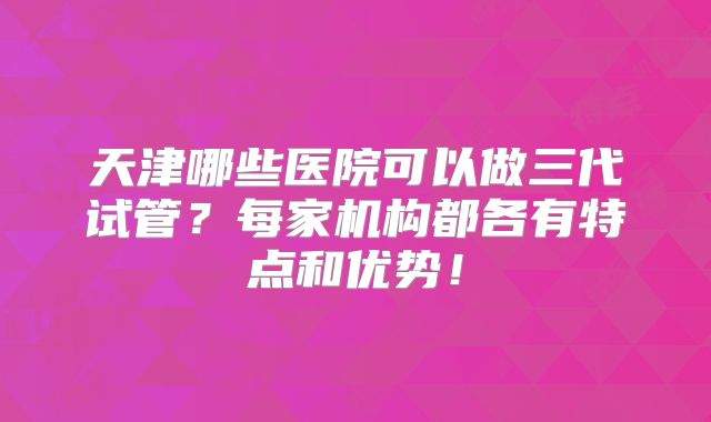 天津哪些医院可以做三代试管？每家机构都各有特点和优势！