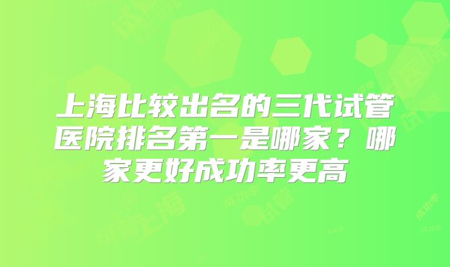上海比较出名的三代试管医院排名第一是哪家？哪家更好成功率更高