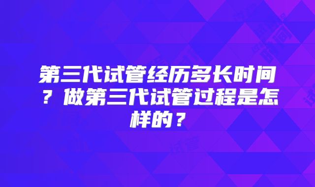 第三代试管经历多长时间？做第三代试管过程是怎样的？