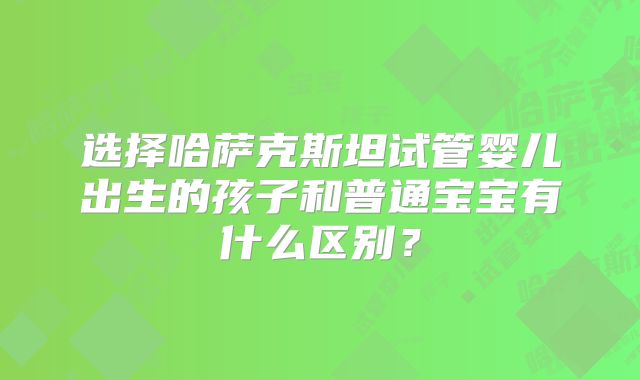 选择哈萨克斯坦试管婴儿出生的孩子和普通宝宝有什么区别?