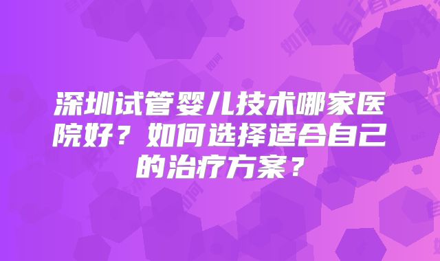 深圳试管婴儿技术哪家医院好？如何选择适合自己的治疗方案？