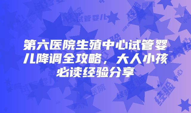 第六医院生殖中心试管婴儿降调全攻略，大人小孩必读经验分享