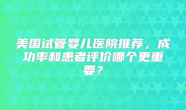 美国试管婴儿医院推荐，成功率和患者评价哪个更重要？