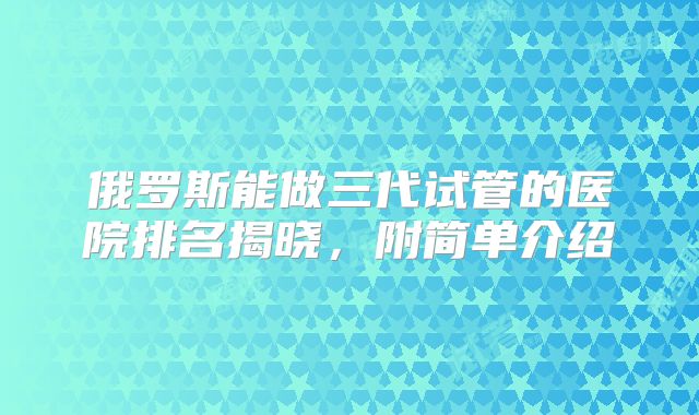 俄罗斯能做三代试管的医院排名揭晓，附简单介绍