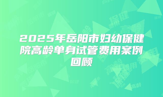 2025年岳阳市妇幼保健院高龄单身试管费用案例回顾