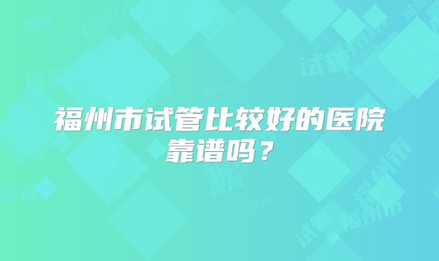 福州市试管比较好的医院靠谱吗？