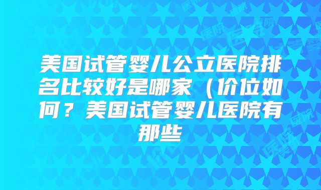 美国试管婴儿公立医院排名比较好是哪家（价位如何？美国试管婴儿医院有那些