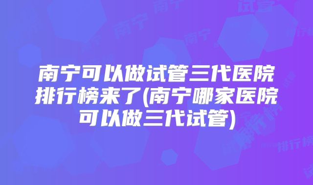 南宁可以做试管三代医院排行榜来了(南宁哪家医院可以做三代试管)
