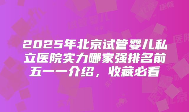 2025年北京试管婴儿私立医院实力哪家强排名前五一一介绍,收藏必看