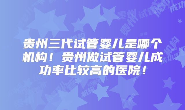 贵州三代试管婴儿是哪个机构！贵州做试管婴儿成功率比较高的医院！