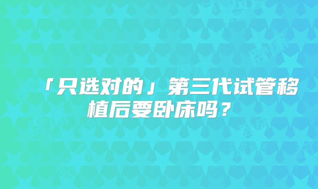 「只选对的」第三代试管移植后要卧床吗?