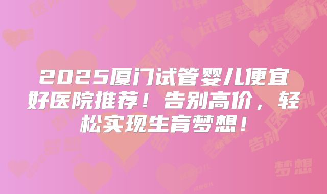 2025厦门试管婴儿便宜好医院推荐！告别高价，轻松实现生育梦想！