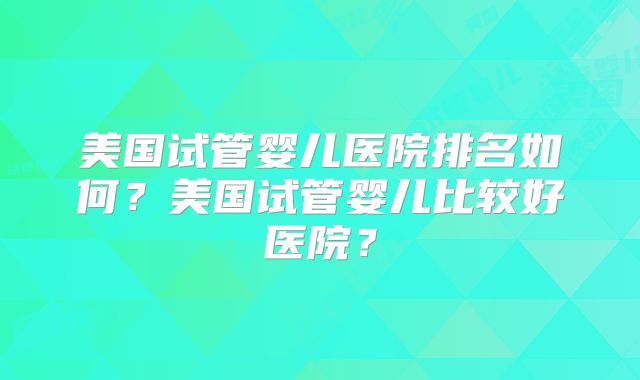 美国试管婴儿医院排名如何?美国试管婴儿比较好医院?