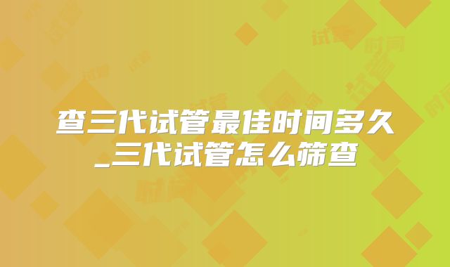 查三代试管最佳时间多久_三代试管怎么筛查
