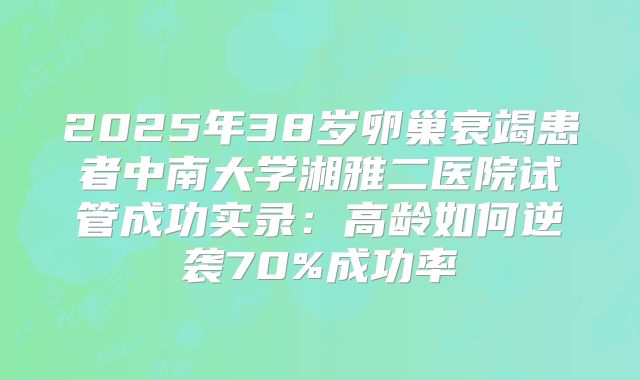 2025年38岁卵巢衰竭患者中南大学湘雅二医院试管成功实录：高龄如何逆袭70%成功率