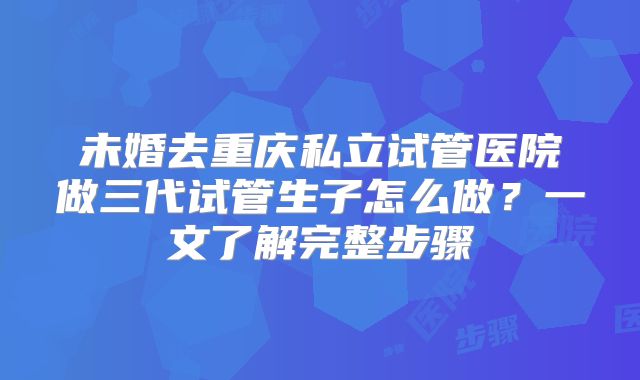 未婚去重庆私立试管医院做三代试管生子怎么做？一文了解完整步骤
