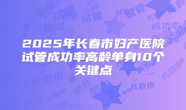 2025年长春市妇产医院试管成功率高龄单身10个关键点