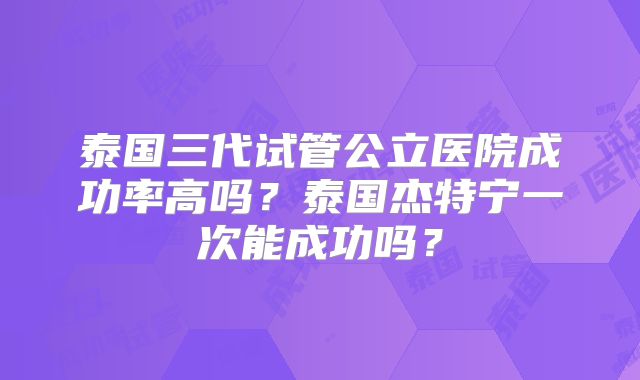 泰国三代试管公立医院成功率高吗？泰国杰特宁一次能成功吗？